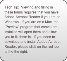 Tech Tip:  Viewing and filling in these forms requires that you have Adobe Acrobat Reader if you are on Windows.  If you are on a Mac, the “Preview” program that comes pre-installed will open them and allow you to fill them in.  If you need to download and install Adobe Acrobat Reader, please click on the red icon to the the right.